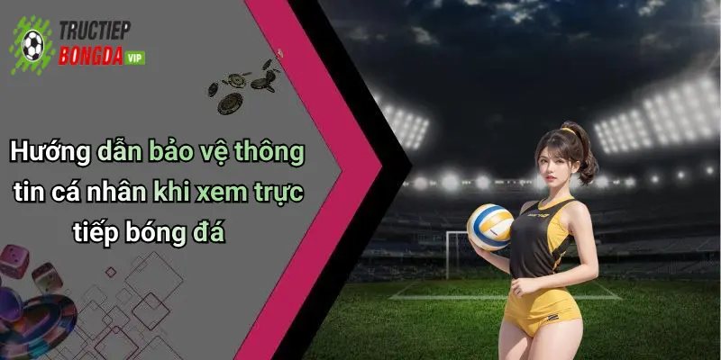 Hướng dẫn bảo vệ thông tin cá nhân khi xem trực tiếp bóng đá