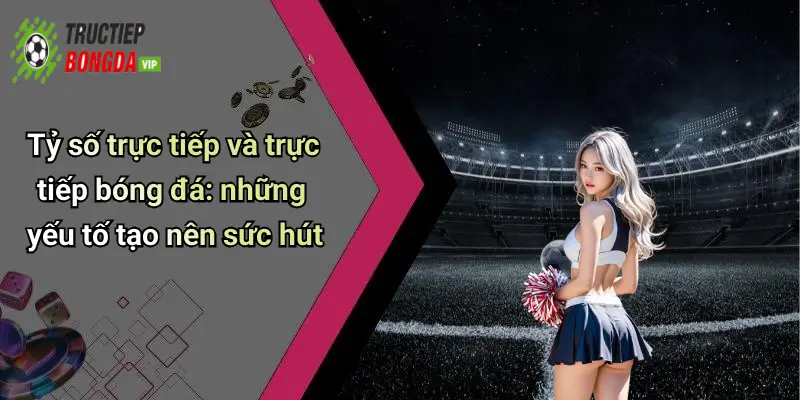 Tỷ số trực tiếp và trực tiếp bóng đá: những yếu tố tạo nên sức hút
